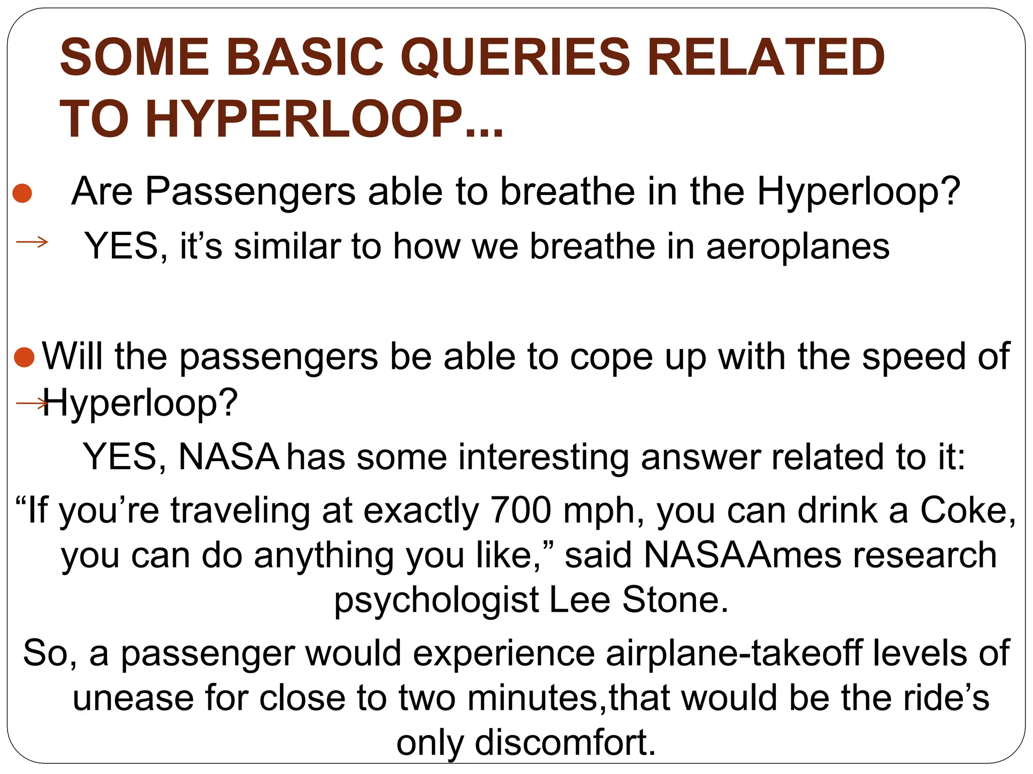 SOME BASIC QUERIES RELATED
TO HYPERLOOP...
⚫ Are Passengers able to breathe in the Hyperloop?
YES, it’s similar to how we breathe in aeroplanes
⚫Will the passengers be able to cope up with the speed of
Hyperloop?
YES, NASA has some interesting answer related to it:
“If you’re traveling at exactly 700 mph, you can drink a Coke,
you can do anything you like,” said NASAAmes research
psychologist Lee Stone.
So, a passenger would experience airplane-takeoff levels of
unease for close to two minutes,that would be the ride’s
only discomfort.
 