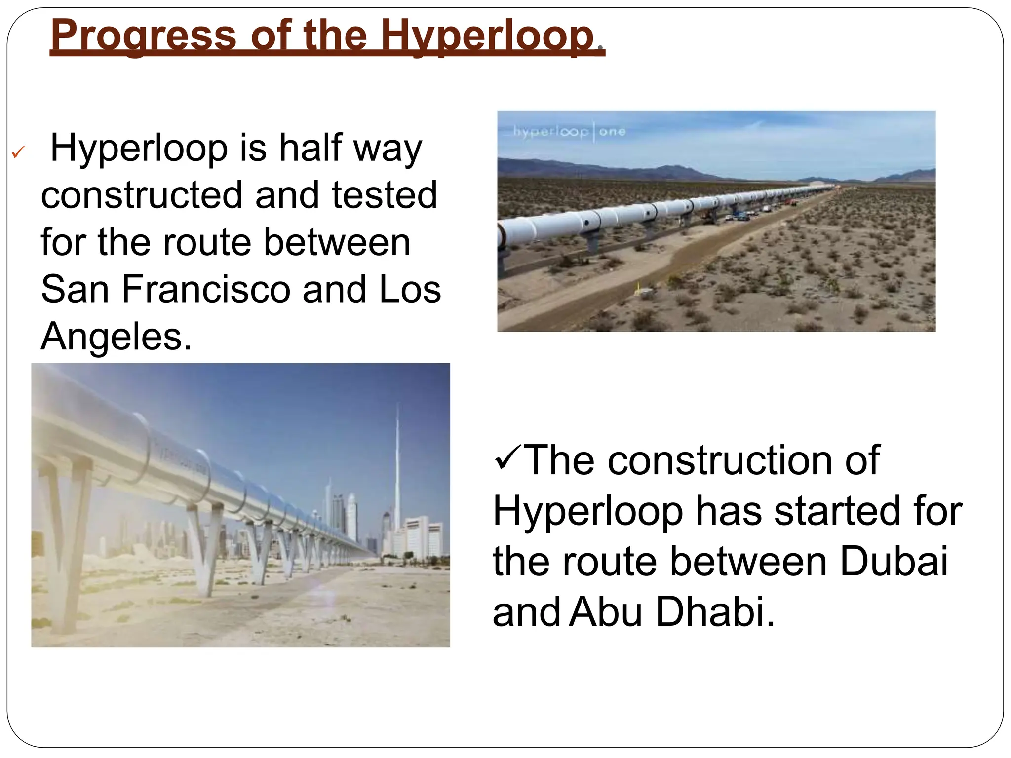 Progress of the Hyperloop.
 Hyperloop is half way
constructed and tested
for the route between
San Francisco and Los
Angeles.
The construction of
Hyperloop has started for
the route between Dubai
and Abu Dhabi.
 