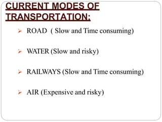 CURRENT MODES OF
TRANSPORTATION:
 ROAD ( Slow and Time consuming)
 WATER (Slow and risky)
 RAILWAYS (Slow and Time consuming)
 AIR (Expensive and risky)
 