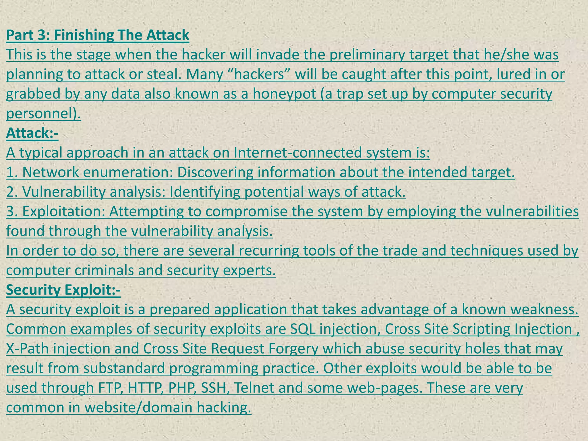 Part 3: Finishing The Attack
This is the stage when the hacker will invade the preliminary target that he/she was
planning to attack or steal. Many “hackers” will be caught after this point, lured in or
grabbed by any data also known as a honeypot (a trap set up by computer security
personnel).
Attack:-
A typical approach in an attack on Internet-connected system is:
1. Network enumeration: Discovering information about the intended target.
2. Vulnerability analysis: Identifying potential ways of attack.
3. Exploitation: Attempting to compromise the system by employing the vulnerabilities
found through the vulnerability analysis.
In order to do so, there are several recurring tools of the trade and techniques used by
computer criminals and security experts.
Security Exploit:-
A security exploit is a prepared application that takes advantage of a known weakness.
Common examples of security exploits are SQL injection, Cross Site Scripting Injection ,
X-Path injection and Cross Site Request Forgery which abuse security holes that may
result from substandard programming practice. Other exploits would be able to be
used through FTP, HTTP, PHP, SSH, Telnet and some web-pages. These are very
common in website/domain hacking.
 