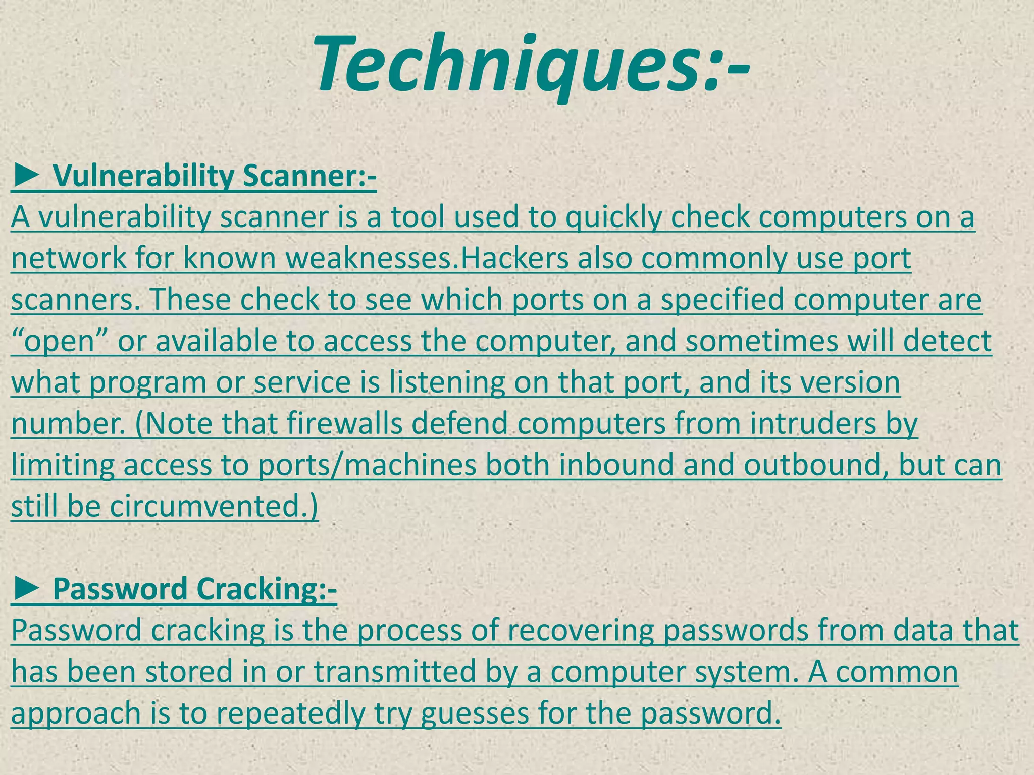 Techniques:-
► Vulnerability Scanner:-
A vulnerability scanner is a tool used to quickly check computers on a
network for known weaknesses.Hackers also commonly use port
scanners. These check to see which ports on a specified computer are
“open” or available to access the computer, and sometimes will detect
what program or service is listening on that port, and its version
number. (Note that firewalls defend computers from intruders by
limiting access to ports/machines both inbound and outbound, but can
still be circumvented.)
► Password Cracking:-
Password cracking is the process of recovering passwords from data that
has been stored in or transmitted by a computer system. A common
approach is to repeatedly try guesses for the password.
 