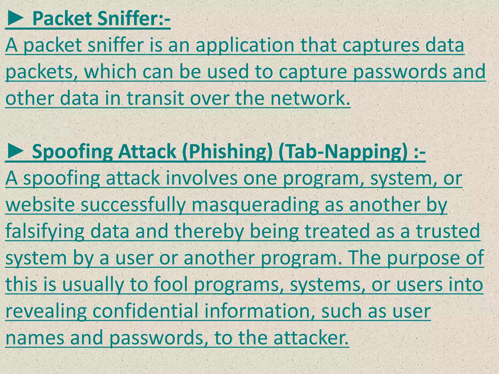 ► Packet Sniffer:-
A packet sniffer is an application that captures data
packets, which can be used to capture passwords and
other data in transit over the network.
► Spoofing Attack (Phishing) (Tab-Napping) :-
A spoofing attack involves one program, system, or
website successfully masquerading as another by
falsifying data and thereby being treated as a trusted
system by a user or another program. The purpose of
this is usually to fool programs, systems, or users into
revealing confidential information, such as user
names and passwords, to the attacker.
 