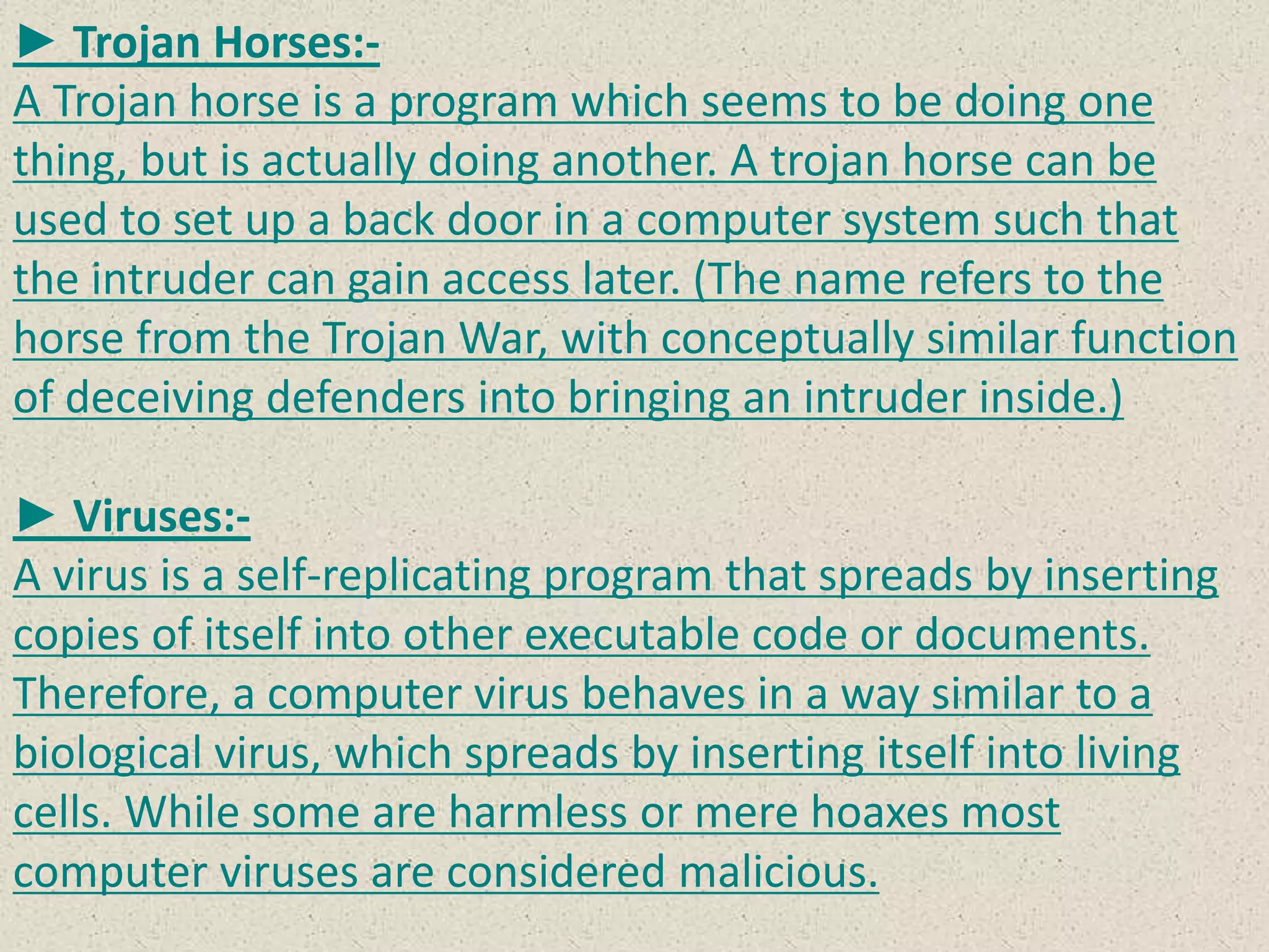 ► Trojan Horses:-
A Trojan horse is a program which seems to be doing one
thing, but is actually doing another. A trojan horse can be
used to set up a back door in a computer system such that
the intruder can gain access later. (The name refers to the
horse from the Trojan War, with conceptually similar function
of deceiving defenders into bringing an intruder inside.)
► Viruses:-
A virus is a self-replicating program that spreads by inserting
copies of itself into other executable code or documents.
Therefore, a computer virus behaves in a way similar to a
biological virus, which spreads by inserting itself into living
cells. While some are harmless or mere hoaxes most
computer viruses are considered malicious.
 