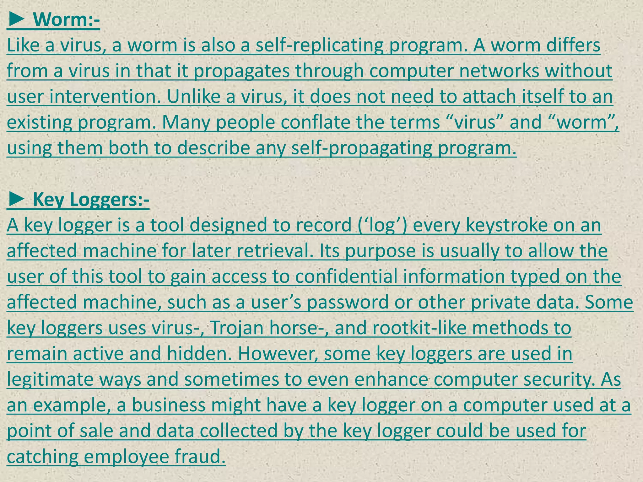 ► Worm:-
Like a virus, a worm is also a self-replicating program. A worm differs
from a virus in that it propagates through computer networks without
user intervention. Unlike a virus, it does not need to attach itself to an
existing program. Many people conflate the terms “virus” and “worm”,
using them both to describe any self-propagating program.
► Key Loggers:-
A key logger is a tool designed to record (‘log’) every keystroke on an
affected machine for later retrieval. Its purpose is usually to allow the
user of this tool to gain access to confidential information typed on the
affected machine, such as a user’s password or other private data. Some
key loggers uses virus-, Trojan horse-, and rootkit-like methods to
remain active and hidden. However, some key loggers are used in
legitimate ways and sometimes to even enhance computer security. As
an example, a business might have a key logger on a computer used at a
point of sale and data collected by the key logger could be used for
catching employee fraud.
 