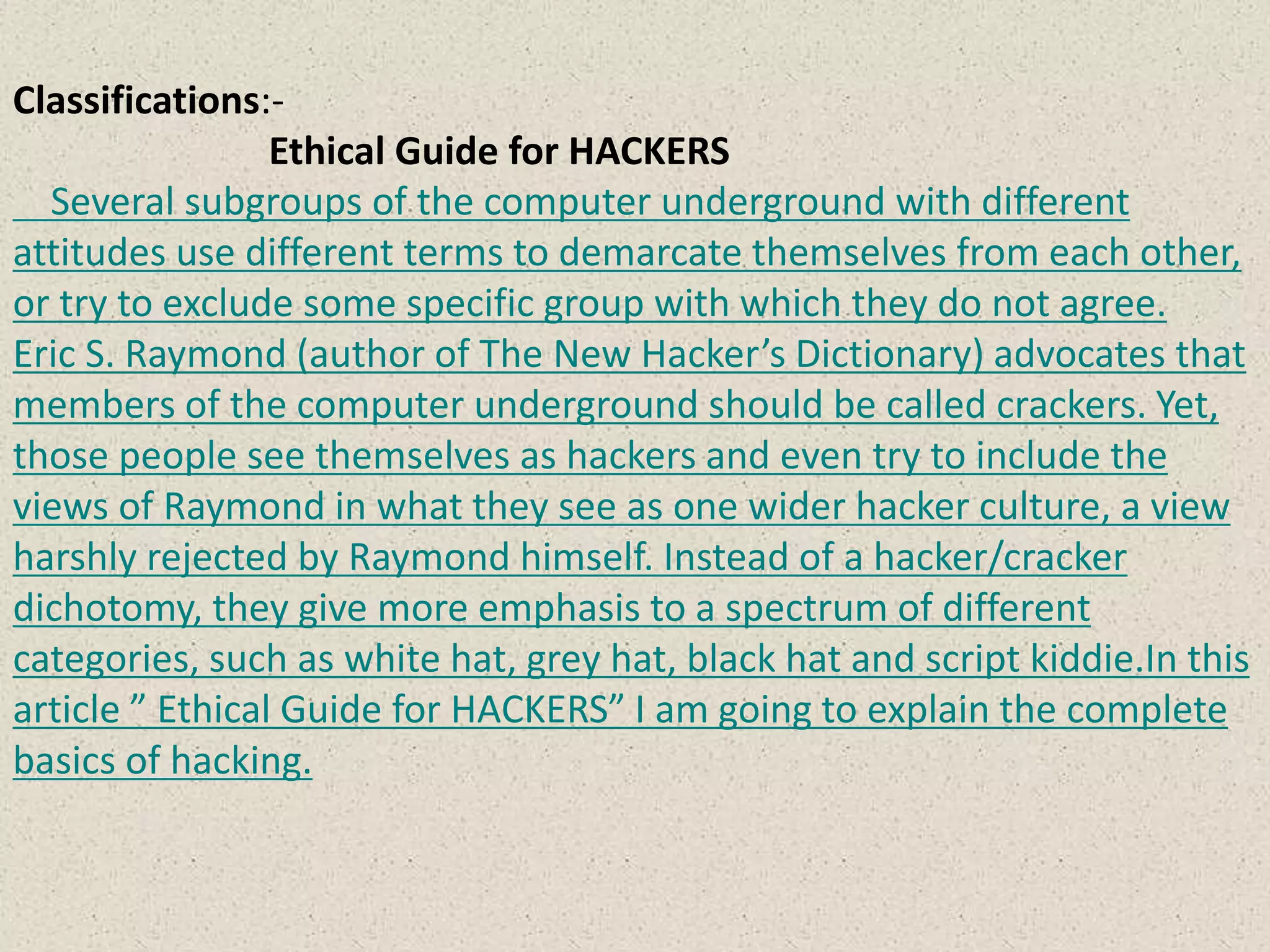Classifications:-
Ethical Guide for HACKERS
Several subgroups of the computer underground with different
attitudes use different terms to demarcate themselves from each other,
or try to exclude some specific group with which they do not agree.
Eric S. Raymond (author of The New Hacker’s Dictionary) advocates that
members of the computer underground should be called crackers. Yet,
those people see themselves as hackers and even try to include the
views of Raymond in what they see as one wider hacker culture, a view
harshly rejected by Raymond himself. Instead of a hacker/cracker
dichotomy, they give more emphasis to a spectrum of different
categories, such as white hat, grey hat, black hat and script kiddie.In this
article ” Ethical Guide for HACKERS” I am going to explain the complete
basics of hacking.
 
