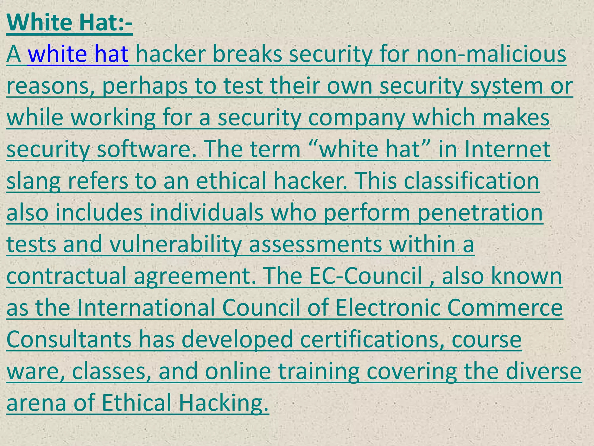 White Hat:-
A white hat hacker breaks security for non-malicious
reasons, perhaps to test their own security system or
while working for a security company which makes
security software. The term “white hat” in Internet
slang refers to an ethical hacker. This classification
also includes individuals who perform penetration
tests and vulnerability assessments within a
contractual agreement. The EC-Council , also known
as the International Council of Electronic Commerce
Consultants has developed certifications, course
ware, classes, and online training covering the diverse
arena of Ethical Hacking.
 