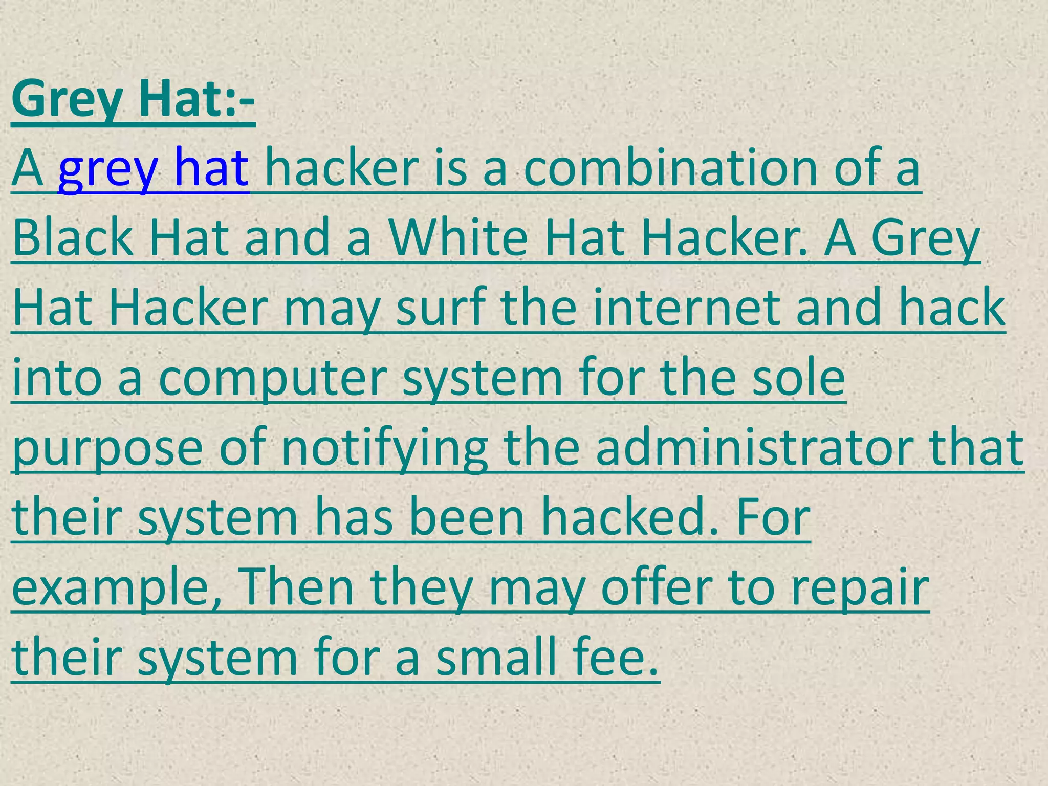 Grey Hat:-
A grey hat hacker is a combination of a
Black Hat and a White Hat Hacker. A Grey
Hat Hacker may surf the internet and hack
into a computer system for the sole
purpose of notifying the administrator that
their system has been hacked. For
example, Then they may offer to repair
their system for a small fee.
 