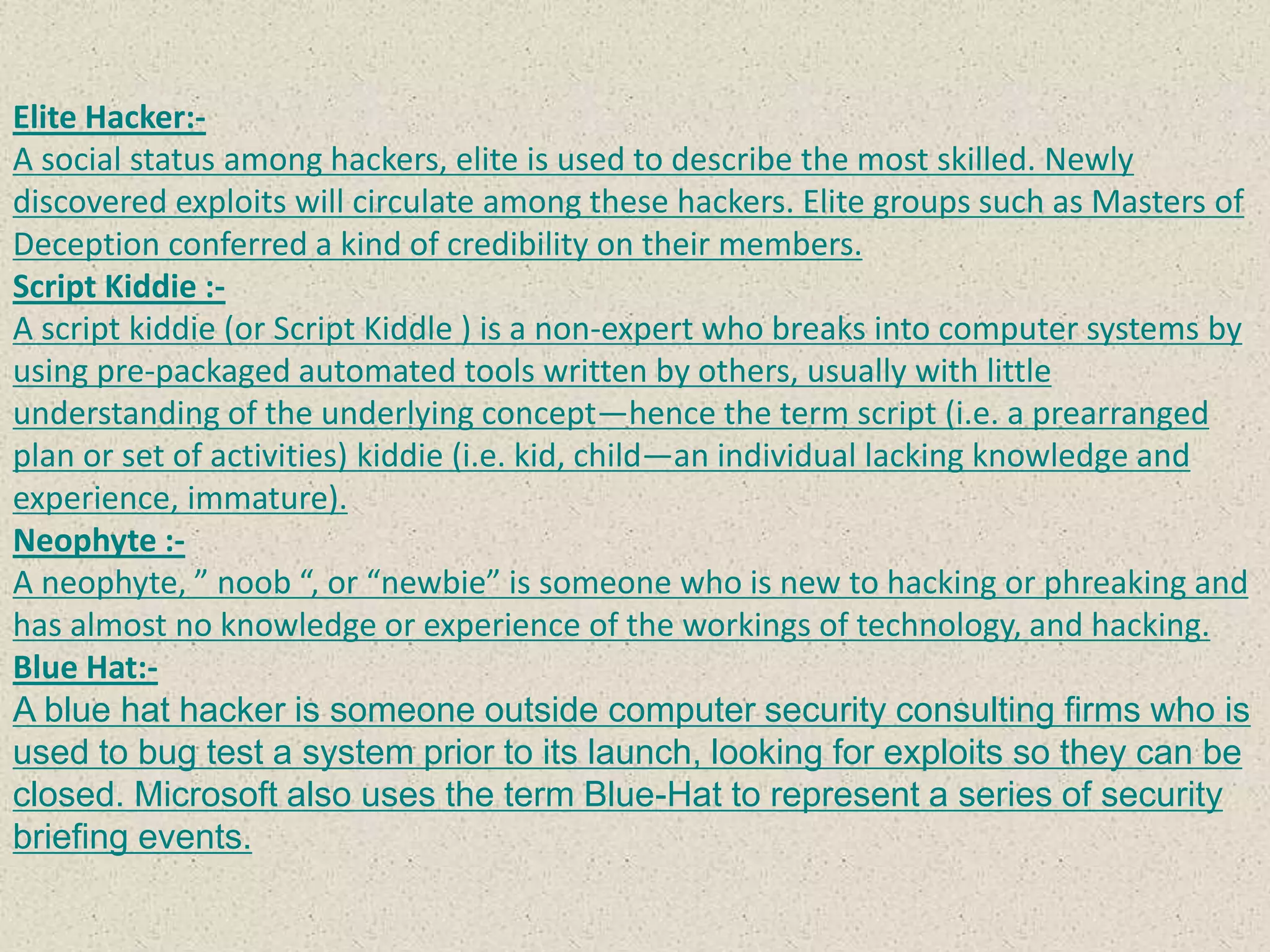 Elite Hacker:-
A social status among hackers, elite is used to describe the most skilled. Newly
discovered exploits will circulate among these hackers. Elite groups such as Masters of
Deception conferred a kind of credibility on their members.
Script Kiddie :-
A script kiddie (or Script Kiddle ) is a non-expert who breaks into computer systems by
using pre-packaged automated tools written by others, usually with little
understanding of the underlying concept—hence the term script (i.e. a prearranged
plan or set of activities) kiddie (i.e. kid, child—an individual lacking knowledge and
experience, immature).
Neophyte :-
A neophyte, ” noob “, or “newbie” is someone who is new to hacking or phreaking and
has almost no knowledge or experience of the workings of technology, and hacking.
Blue Hat:-
A blue hat hacker is someone outside computer security consulting firms who is
used to bug test a system prior to its launch, looking for exploits so they can be
closed. Microsoft also uses the term Blue-Hat to represent a series of security
briefing events.
 