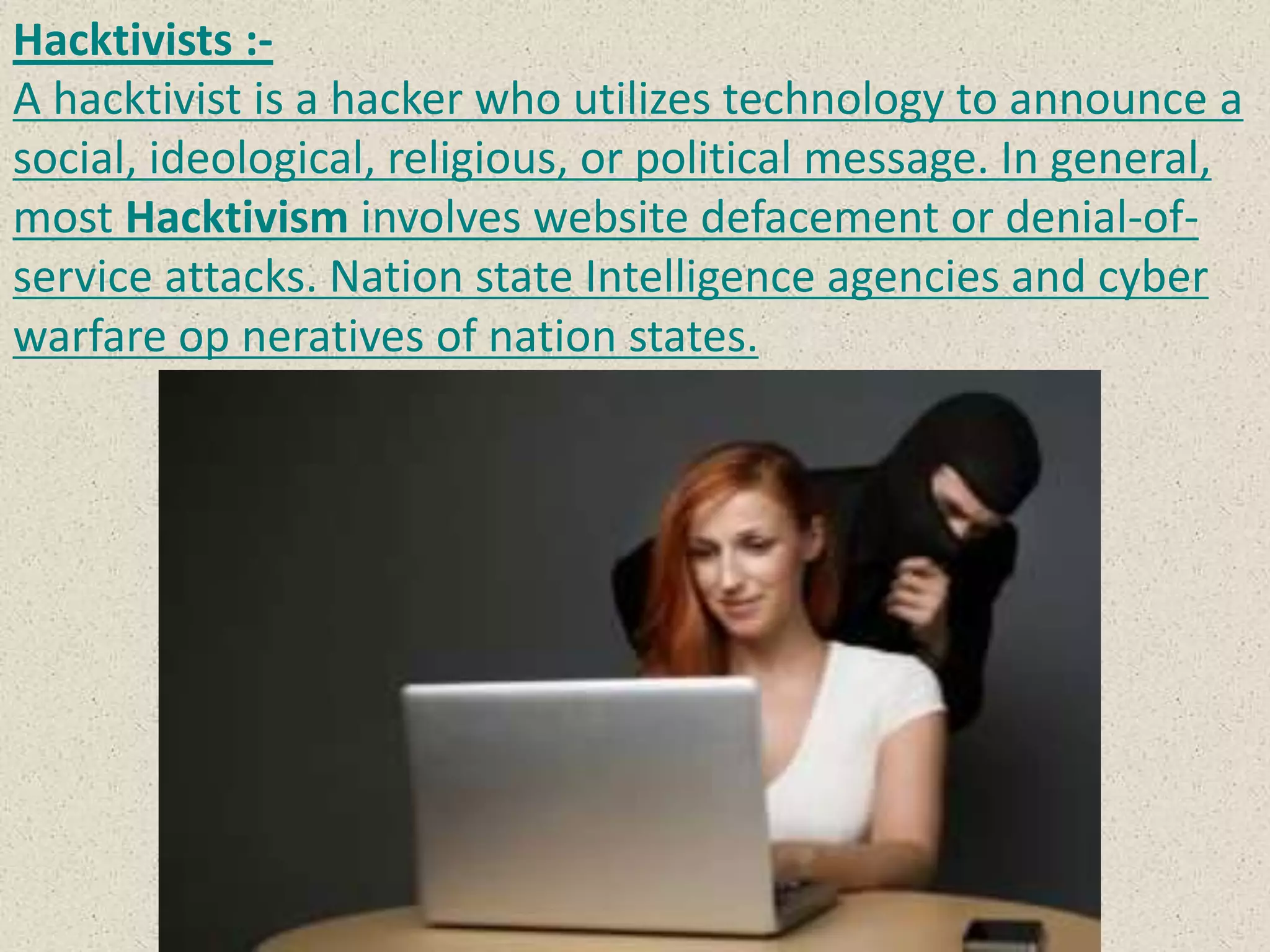 Hacktivists :-
A hacktivist is a hacker who utilizes technology to announce a
social, ideological, religious, or political message. In general,
most Hacktivism involves website defacement or denial-of-
service attacks. Nation state Intelligence agencies and cyber
warfare op neratives of nation states.
 
