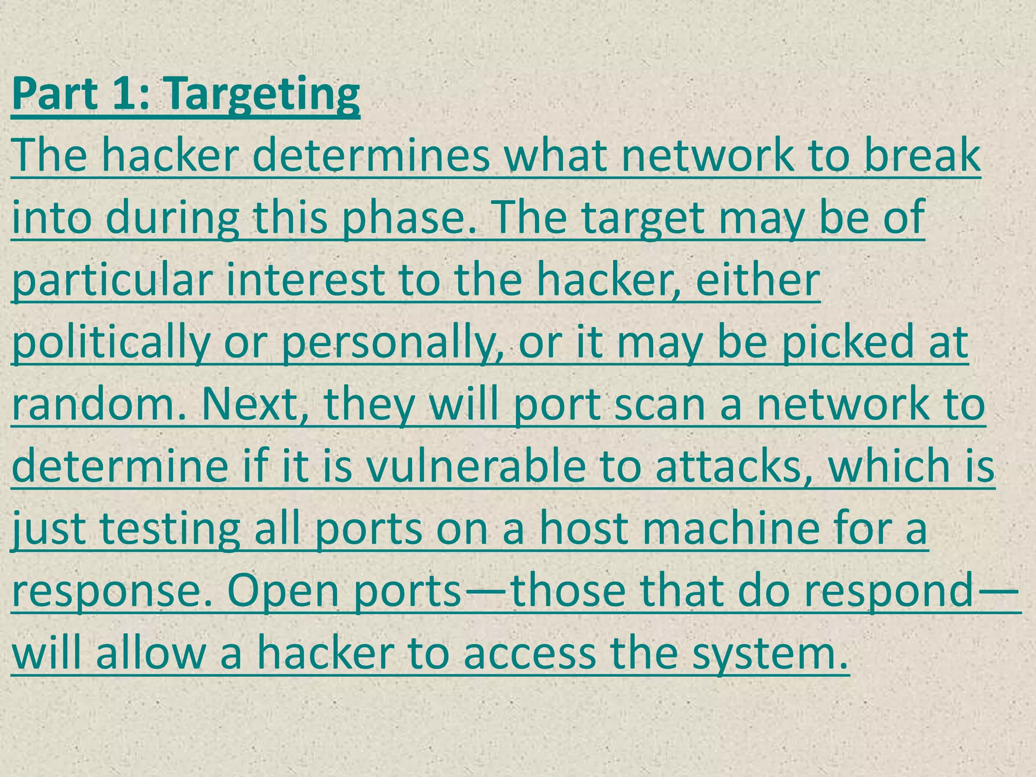 Part 1: Targeting
The hacker determines what network to break
into during this phase. The target may be of
particular interest to the hacker, either
politically or personally, or it may be picked at
random. Next, they will port scan a network to
determine if it is vulnerable to attacks, which is
just testing all ports on a host machine for a
response. Open ports—those that do respond—
will allow a hacker to access the system.
 