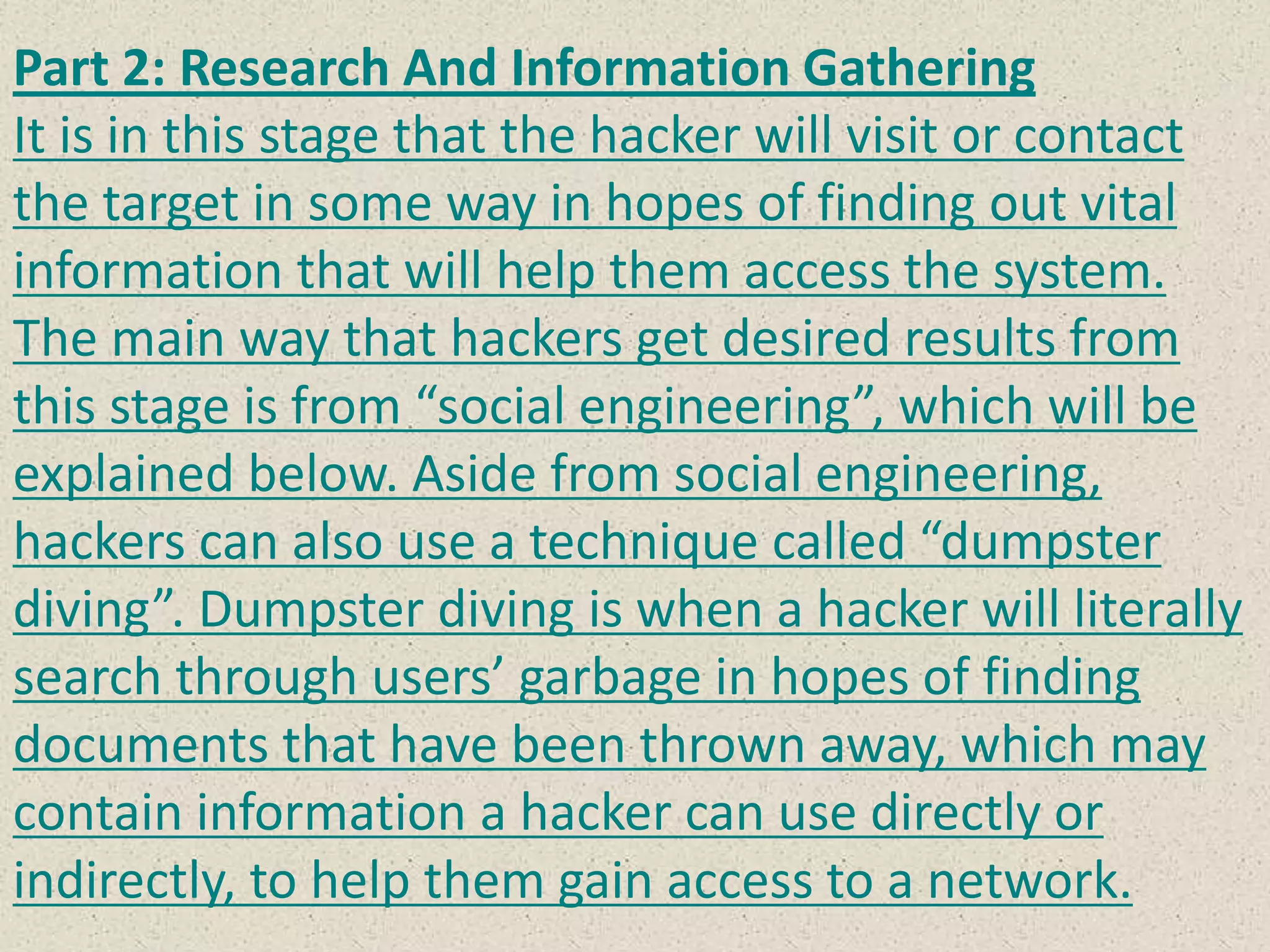 Part 2: Research And Information Gathering
It is in this stage that the hacker will visit or contact
the target in some way in hopes of finding out vital
information that will help them access the system.
The main way that hackers get desired results from
this stage is from “social engineering”, which will be
explained below. Aside from social engineering,
hackers can also use a technique called “dumpster
diving”. Dumpster diving is when a hacker will literally
search through users’ garbage in hopes of finding
documents that have been thrown away, which may
contain information a hacker can use directly or
indirectly, to help them gain access to a network.
 