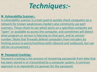 Techniques:-
► Vulnerability Scanner:-
A vulnerability scanner is a tool used to quickly check computers on a
network for known weaknesses.Hackers also commonly use port
scanners. These check to see which ports on a specified computer are
“open” or available to access the computer, and sometimes will detect
what program or service is listening on that port, and its version
number. (Note that firewalls defend computers from intruders by
limiting access to ports/machines both inbound and outbound, but can
still be circumvented.)
► Password Cracking:-
Password cracking is the process of recovering passwords from data that
has been stored in or transmitted by a computer system. A common
approach is to repeatedly try guesses for the password.
 