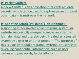 ► Packet Sniffer:-
A packet sniffer is an application that captures data
packets, which can be used to capture passwords and
other data in transit over the network.
► Spoofing Attack (Phishing) (Tab-Napping) :-
A spoofing attack involves one program, system, or
website successfully masquerading as another by
falsifying data and thereby being treated as a trusted
system by a user or another program. The purpose of
this is usually to fool programs, systems, or users into
revealing confidential information, such as user
names and passwords, to the attacker.
 