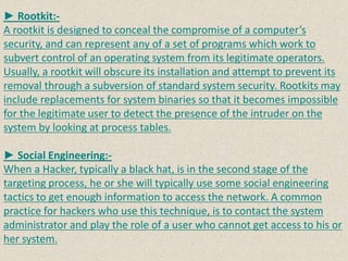 ► Rootkit:-
A rootkit is designed to conceal the compromise of a computer’s
security, and can represent any of a set of programs which work to
subvert control of an operating system from its legitimate operators.
Usually, a rootkit will obscure its installation and attempt to prevent its
removal through a subversion of standard system security. Rootkits may
include replacements for system binaries so that it becomes impossible
for the legitimate user to detect the presence of the intruder on the
system by looking at process tables.
► Social Engineering:-
When a Hacker, typically a black hat, is in the second stage of the
targeting process, he or she will typically use some social engineering
tactics to get enough information to access the network. A common
practice for hackers who use this technique, is to contact the system
administrator and play the role of a user who cannot get access to his or
her system.
 