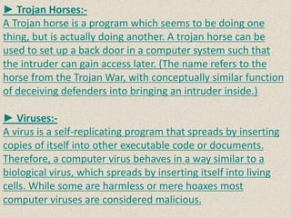 ► Trojan Horses:-
A Trojan horse is a program which seems to be doing one
thing, but is actually doing another. A trojan horse can be
used to set up a back door in a computer system such that
the intruder can gain access later. (The name refers to the
horse from the Trojan War, with conceptually similar function
of deceiving defenders into bringing an intruder inside.)
► Viruses:-
A virus is a self-replicating program that spreads by inserting
copies of itself into other executable code or documents.
Therefore, a computer virus behaves in a way similar to a
biological virus, which spreads by inserting itself into living
cells. While some are harmless or mere hoaxes most
computer viruses are considered malicious.
 