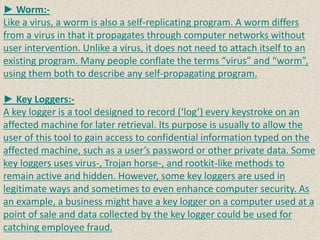 ► Worm:-
Like a virus, a worm is also a self-replicating program. A worm differs
from a virus in that it propagates through computer networks without
user intervention. Unlike a virus, it does not need to attach itself to an
existing program. Many people conflate the terms “virus” and “worm”,
using them both to describe any self-propagating program.
► Key Loggers:-
A key logger is a tool designed to record (‘log’) every keystroke on an
affected machine for later retrieval. Its purpose is usually to allow the
user of this tool to gain access to confidential information typed on the
affected machine, such as a user’s password or other private data. Some
key loggers uses virus-, Trojan horse-, and rootkit-like methods to
remain active and hidden. However, some key loggers are used in
legitimate ways and sometimes to even enhance computer security. As
an example, a business might have a key logger on a computer used at a
point of sale and data collected by the key logger could be used for
catching employee fraud.
 
