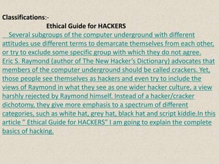 Classifications:-
Ethical Guide for HACKERS
Several subgroups of the computer underground with different
attitudes use different terms to demarcate themselves from each other,
or try to exclude some specific group with which they do not agree.
Eric S. Raymond (author of The New Hacker’s Dictionary) advocates that
members of the computer underground should be called crackers. Yet,
those people see themselves as hackers and even try to include the
views of Raymond in what they see as one wider hacker culture, a view
harshly rejected by Raymond himself. Instead of a hacker/cracker
dichotomy, they give more emphasis to a spectrum of different
categories, such as white hat, grey hat, black hat and script kiddie.In this
article ” Ethical Guide for HACKERS” I am going to explain the complete
basics of hacking.
 