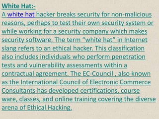 White Hat:-
A white hat hacker breaks security for non-malicious
reasons, perhaps to test their own security system or
while working for a security company which makes
security software. The term “white hat” in Internet
slang refers to an ethical hacker. This classification
also includes individuals who perform penetration
tests and vulnerability assessments within a
contractual agreement. The EC-Council , also known
as the International Council of Electronic Commerce
Consultants has developed certifications, course
ware, classes, and online training covering the diverse
arena of Ethical Hacking.
 