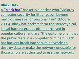 Black Hat:-
A “black hat” hacker is a hacker who “violates
computer security for little reason beyond
maliciousness or for personal gain” (Moore,
2005). Black hat hackers form the stereotypical,
illegal hacking groups often portrayed in
popular culture, and are “the epitome of all that
the public fears in a computer criminal”. Black
hat hackers break into secure networks to
destroy data or make the network unusable for
those who are authorized to use the network.
 