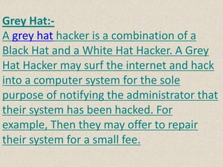 Grey Hat:-
A grey hat hacker is a combination of a
Black Hat and a White Hat Hacker. A Grey
Hat Hacker may surf the internet and hack
into a computer system for the sole
purpose of notifying the administrator that
their system has been hacked. For
example, Then they may offer to repair
their system for a small fee.
 