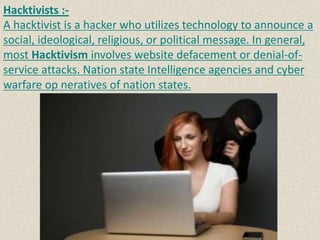 Hacktivists :-
A hacktivist is a hacker who utilizes technology to announce a
social, ideological, religious, or political message. In general,
most Hacktivism involves website defacement or denial-of-
service attacks. Nation state Intelligence agencies and cyber
warfare op neratives of nation states.
 