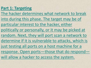 Part 1: Targeting
The hacker determines what network to break
into during this phase. The target may be of
particular interest to the hacker, either
politically or personally, or it may be picked at
random. Next, they will port scan a network to
determine if it is vulnerable to attacks, which is
just testing all ports on a host machine for a
response. Open ports—those that do respond—
will allow a hacker to access the system.
 