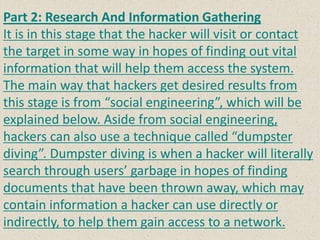 Part 2: Research And Information Gathering
It is in this stage that the hacker will visit or contact
the target in some way in hopes of finding out vital
information that will help them access the system.
The main way that hackers get desired results from
this stage is from “social engineering”, which will be
explained below. Aside from social engineering,
hackers can also use a technique called “dumpster
diving”. Dumpster diving is when a hacker will literally
search through users’ garbage in hopes of finding
documents that have been thrown away, which may
contain information a hacker can use directly or
indirectly, to help them gain access to a network.
 