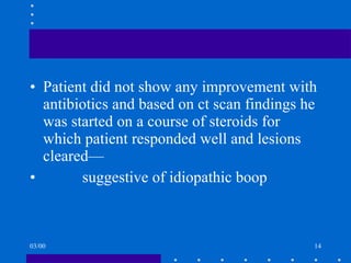 Patient did not show any improvement with antibiotics and based on ct scan findings he was started on a course of steroids for which patient responded well and lesions cleared— suggestive of idiopathic boop 03/00 