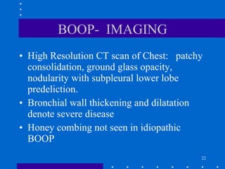 BOOP-  IMAGING High Resolution CT scan of Chest:  patchy consolidation, ground glass opacity, nodularity with subpleural lower lobe predeliction. Bronchial wall thickening and dilatation denote severe disease Honey combing not seen in idiopathic BOOP 