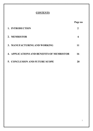 1
CONTENTS
Page no
1. INTRODUCTION 2
2. MEMRISTOR 6
3. MANUFACTURING AND WORKING 11
4. APPLICATIONS AND BENEFITS OF MEMRISTOR 16
5. CONCLUSION AND FUTURE SCOPE 20
 