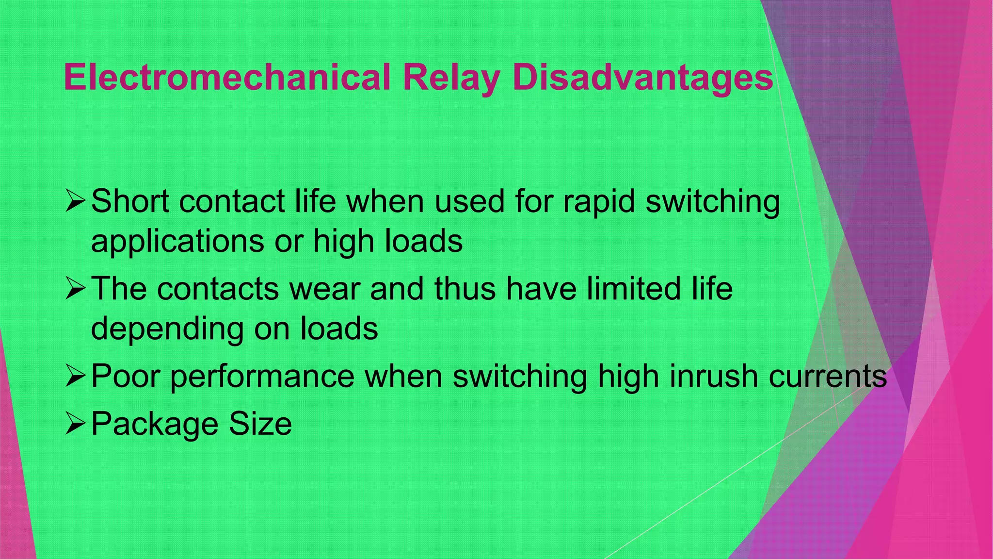 Electromechanical Relay Disadvantages
Short contact life when used for rapid switching
applications or high loads
The contacts wear and thus have limited life
depending on loads
Poor performance when switching high inrush currents
Package Size
 