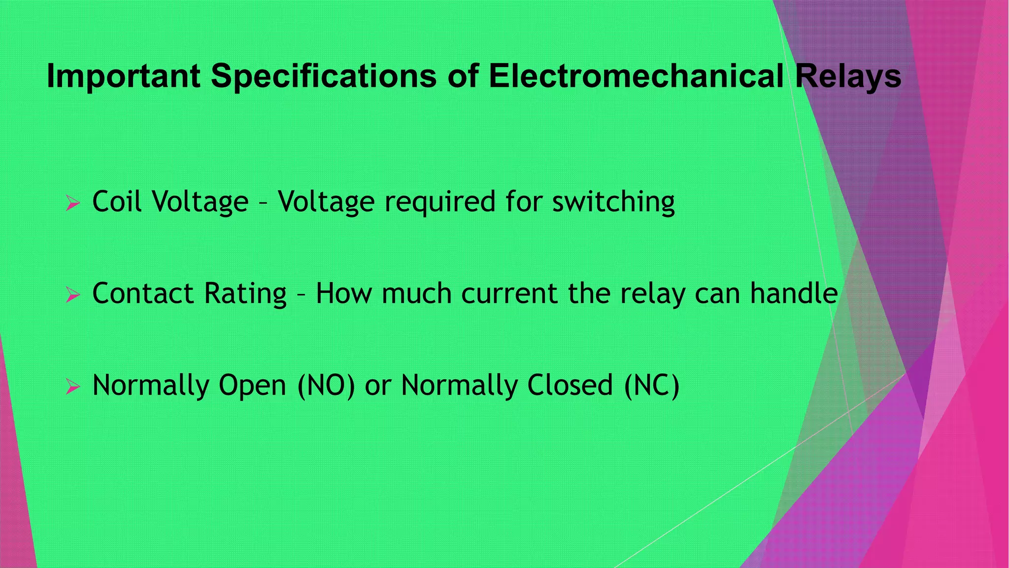 Important Specifications of Electromechanical Relays
 Coil Voltage – Voltage required for switching
 Contact Rating – How much current the relay can handle
 Normally Open (NO) or Normally Closed (NC)
 
