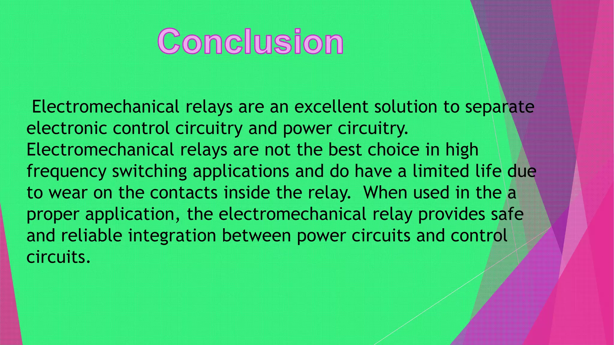 Electromechanical relays are an excellent solution to separate
electronic control circuitry and power circuitry.
Electromechanical relays are not the best choice in high
frequency switching applications and do have a limited life due
to wear on the contacts inside the relay. When used in the a
proper application, the electromechanical relay provides safe
and reliable integration between power circuits and control
circuits.
 