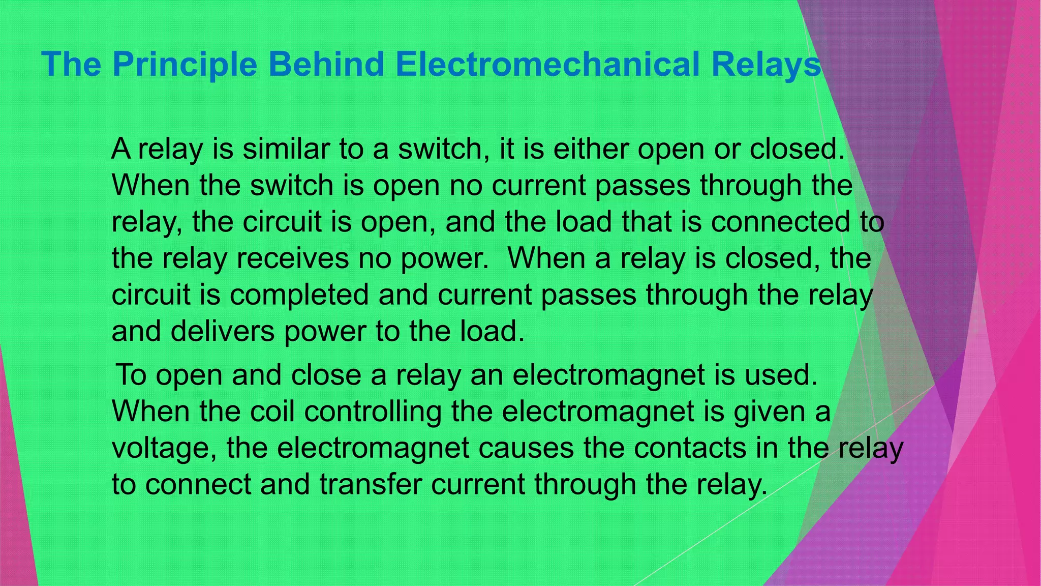 The Principle Behind Electromechanical Relays
A relay is similar to a switch, it is either open or closed.
When the switch is open no current passes through the
relay, the circuit is open, and the load that is connected to
the relay receives no power. When a relay is closed, the
circuit is completed and current passes through the relay
and delivers power to the load.
To open and close a relay an electromagnet is used.
When the coil controlling the electromagnet is given a
voltage, the electromagnet causes the contacts in the relay
to connect and transfer current through the relay.
 