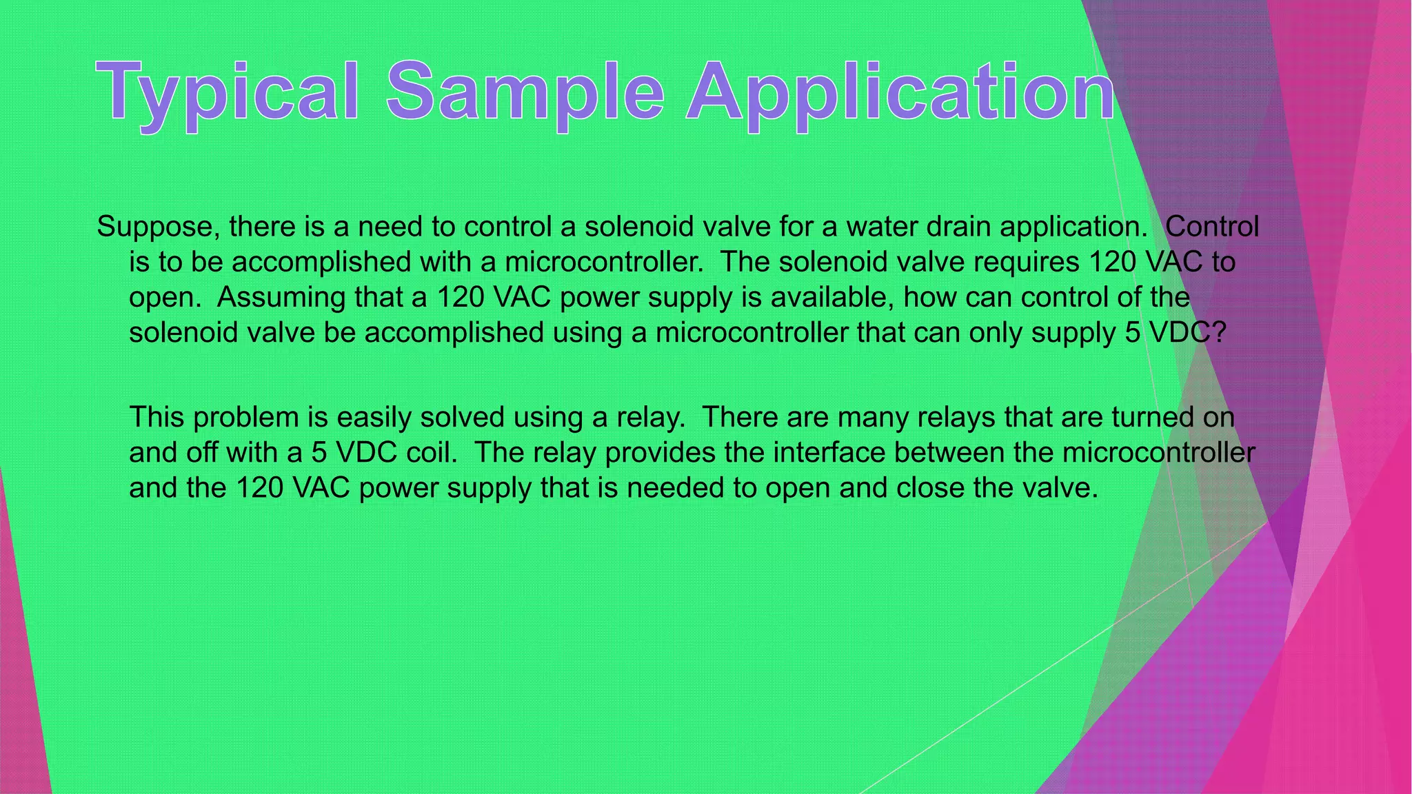 Suppose, there is a need to control a solenoid valve for a water drain application. Control
is to be accomplished with a microcontroller. The solenoid valve requires 120 VAC to
open. Assuming that a 120 VAC power supply is available, how can control of the
solenoid valve be accomplished using a microcontroller that can only supply 5 VDC?
This problem is easily solved using a relay. There are many relays that are turned on
and off with a 5 VDC coil. The relay provides the interface between the microcontroller
and the 120 VAC power supply that is needed to open and close the valve.
 