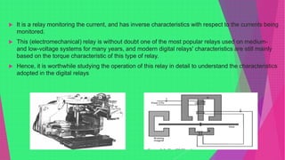  It is a relay monitoring the current, and has inverse characteristics with respect to the currents being
monitored.
 This (electromechanical) relay is without doubt one of the most popular relays used on medium-
and low-voltage systems for many years, and modern digital relays' characteristics are still mainly
based on the torque characteristic of this type of relay.
 Hence, it is worthwhile studying the operation of this relay in detail to understand the characteristics
adopted in the digital relays
 