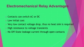  Contacts can switch AC or DC
 Low initial cost
 Very low contact voltage drop, thus no heat sink is required
 High resistance to voltage transients
 No Off-State leakage current through open contacts
 