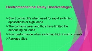 Electromechanical Relay Disadvantages
Short contact life when used for rapid switching
applications or high loads
The contacts wear and thus have limited life
depending on loads
Poor performance when switching high inrush currents
Package Size
 