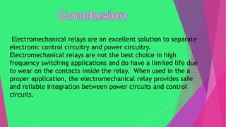 Electromechanical relays are an excellent solution to separate
electronic control circuitry and power circuitry.
Electromechanical relays are not the best choice in high
frequency switching applications and do have a limited life due
to wear on the contacts inside the relay. When used in the a
proper application, the electromechanical relay provides safe
and reliable integration between power circuits and control
circuits.
 