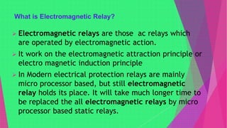 What is Electromagnetic Relay?
 Electromagnetic relays are those ac relays which
are operated by electromagnetic action.
 It work on the electromagnetic attraction principle or
electro magnetic induction principle
 In Modern electrical protection relays are mainly
micro processor based, but still electromagnetic
relay holds its place. It will take much longer time to
be replaced the all electromagnetic relays by micro
processor based static relays.
 