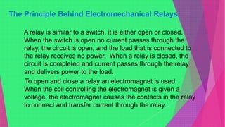 The Principle Behind Electromechanical Relays
A relay is similar to a switch, it is either open or closed.
When the switch is open no current passes through the
relay, the circuit is open, and the load that is connected to
the relay receives no power. When a relay is closed, the
circuit is completed and current passes through the relay
and delivers power to the load.
To open and close a relay an electromagnet is used.
When the coil controlling the electromagnet is given a
voltage, the electromagnet causes the contacts in the relay
to connect and transfer current through the relay.
 