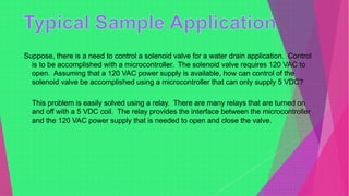 Suppose, there is a need to control a solenoid valve for a water drain application. Control
is to be accomplished with a microcontroller. The solenoid valve requires 120 VAC to
open. Assuming that a 120 VAC power supply is available, how can control of the
solenoid valve be accomplished using a microcontroller that can only supply 5 VDC?
This problem is easily solved using a relay. There are many relays that are turned on
and off with a 5 VDC coil. The relay provides the interface between the microcontroller
and the 120 VAC power supply that is needed to open and close the valve.
 