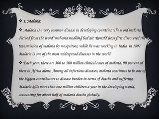  1. Malaria:
 Malaria is a very common disease in developing countries. The word malaria is
derived from the word ‘mal-aria meaning bad air. Ronald Ross first discovered the
transmission of malaria by mosquitoes, while he was working in India in 1897.
Malaria is one of the most widespread diseases in the world.
 Each year, there are 300 to 500 million clinical cases of malaria, 90 percent of
them in Africa alone. Among all infectious diseases, malaria continues to be one of
the biggest contributors to disease burden in terms of deaths and suffering.
Malaria kills more than one million children a year in the developing world,
accounting for about half of malaria deaths globally.
 