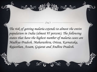 The risk of getting malaria extends to almost the entire
population in India (almost 95 percent). The following
states that have the highest number of malaria cases are
Madhya Pradesh, Maharashtra, Orissa, Karnataka,
Rajasthan, Assam, Gujarat and Andhra Pradesh.
 