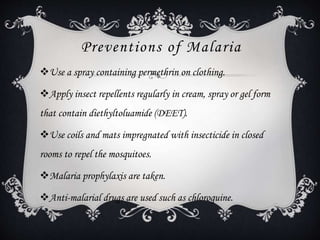 Preventions of Malaria
Use a spray containing permethrin on clothing.
Apply insect repellents regularly in cream, spray or gel form
that contain diethyltoluamide (DEET).
Use coils and mats impregnated with insecticide in closed
rooms to repel the mosquitoes.
Malaria prophylaxis are taken.
Anti-malarial drugs are used such as chloroquine.
 