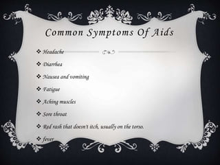 Common Symptoms Of Aids
 Headache
 Diarrhea
 Nausea and vomiting
 Fatigue
 Aching muscles
 Sore throat
 Red rash that doesn't itch, usually on the torso.
 fever
 
