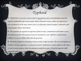 Typhoid
 Typhoid fever is an acute, systemic infection presenting as fever with abdominal symptoms,
caused by Salmonella typhi and paratyphi. Before nineteenth century, typhus and typhoid fever
were considered to be the same. Enteric fever is an alternative name for typhoid. Salmonella typhi
and paratyphi colonise only humans.
 The organisms are acquired via ingestion of food or water, contaminated with human excreta
from infected persons. Direct person-to-person transmission is rare. Typhoid is a global health
problem. It is seen in children older than the age of one.
 Outbreak of typhoid in developing countries results in high mortality. The recent development of
antibiotic resistant organisms is causing much concern. Typhoid fever is more common in the tropics.
It tends to occur in places, where the sanitation standards are poor. A bacterial organism called
salmonella typhi causes typhoid fever.
 