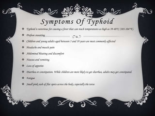 Symptoms Of Typhoid
 Typhoid is notorious for causing a fever that can reach temperatures as high as 39-40°C (103-104°F).
 Profuse sweating
 Children and young adults aged between 5 and 19 years are most commonly affected
 Headache and muscle pain
 Abdominal bloating and discomfort
 Nausea and vomiting
 Loss of appetite
 Diarrhea or constipation. While children are more likely to get diarrhea, adults may get constipated.
 Fatigue
 Small pink rash of flat spots across the body, especially the torso
 