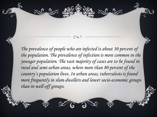 The prevalence of people who are infected is about 30 percent of
the population. The prevalence of infection is more common in the
younger population. The vast majority of cases are to be found in
rural and semi-urban areas, where more than 80 percent of the
country’s population lives. In urban areas, tuberculosis is found
more frequently in slum-dwellers and lower socio-economic groups
than in well-off groups.
 