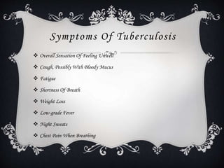 Symptoms Of Tuberculosis
 Overall Sensation Of Feeling Unwell
 Cough, Possibly With Bloody Mucus
 Fatigue
 Shortness Of Breath
 Weight Loss
 Low-grade Fever
 Night Sweats
 Chest Pain When Breathing
 
